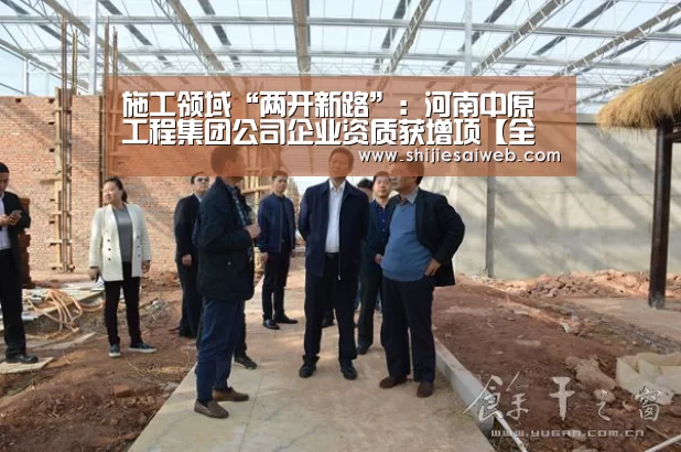 施工领域“两开新路”:河南中原工程集团公司企业资质获增项【全球总决赛官网】(图1) 英雄联盟世界赛